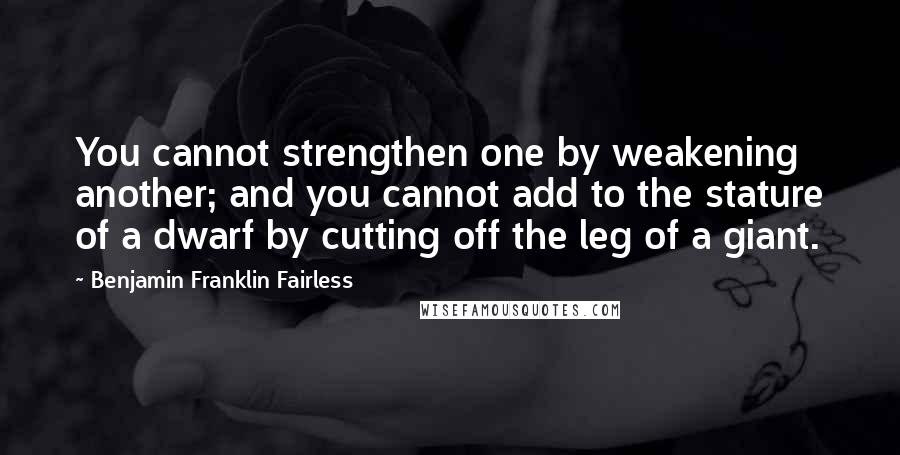 Benjamin Franklin Fairless Quotes: You cannot strengthen one by weakening another; and you cannot add to the stature of a dwarf by cutting off the leg of a giant.