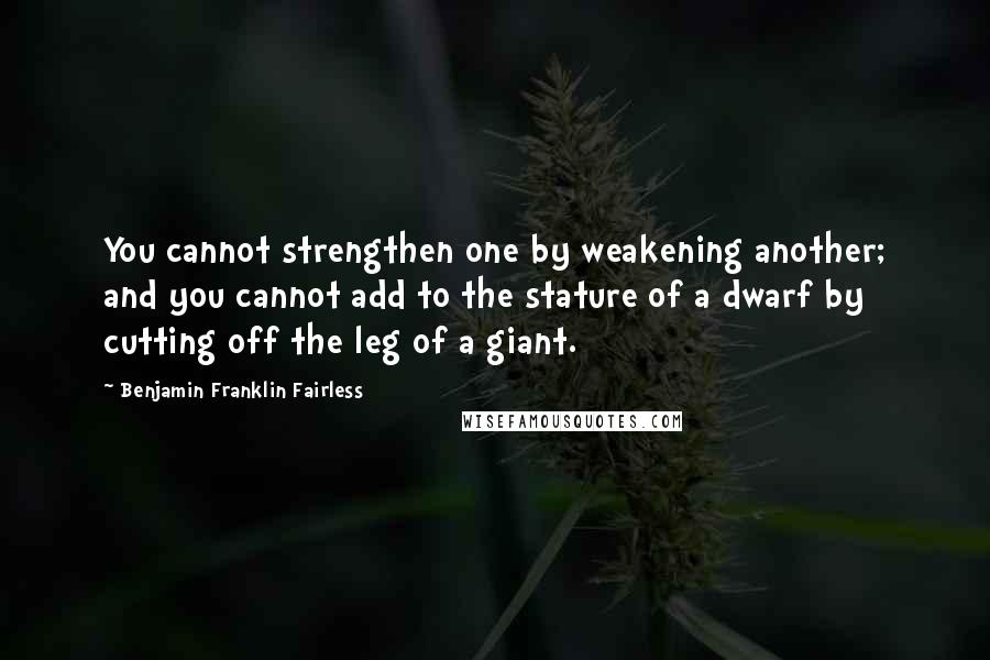 Benjamin Franklin Fairless Quotes: You cannot strengthen one by weakening another; and you cannot add to the stature of a dwarf by cutting off the leg of a giant.