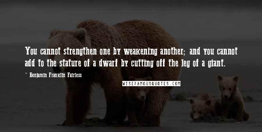 Benjamin Franklin Fairless Quotes: You cannot strengthen one by weakening another; and you cannot add to the stature of a dwarf by cutting off the leg of a giant.