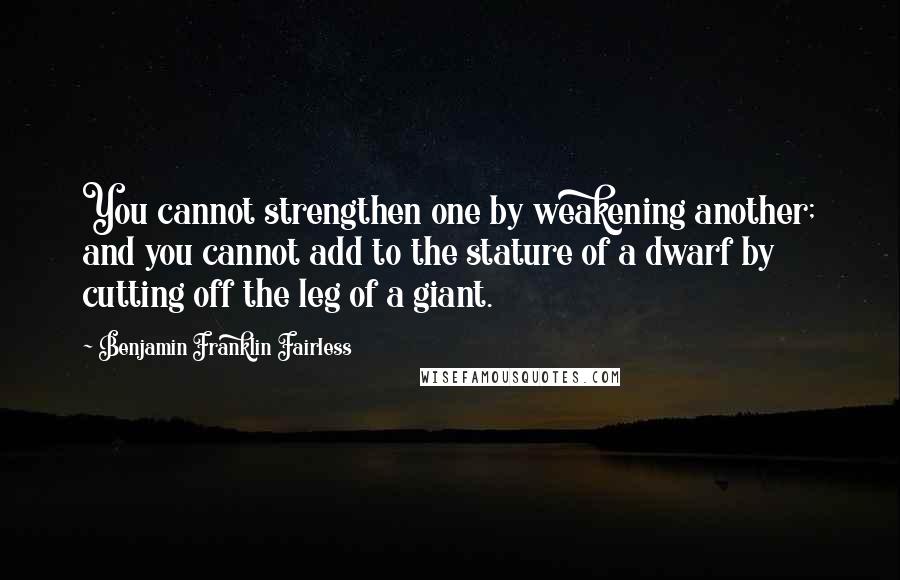 Benjamin Franklin Fairless Quotes: You cannot strengthen one by weakening another; and you cannot add to the stature of a dwarf by cutting off the leg of a giant.