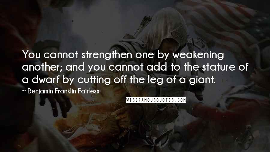 Benjamin Franklin Fairless Quotes: You cannot strengthen one by weakening another; and you cannot add to the stature of a dwarf by cutting off the leg of a giant.