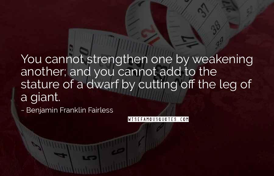 Benjamin Franklin Fairless Quotes: You cannot strengthen one by weakening another; and you cannot add to the stature of a dwarf by cutting off the leg of a giant.