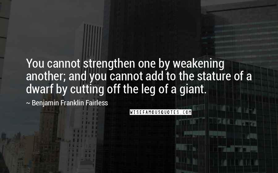 Benjamin Franklin Fairless Quotes: You cannot strengthen one by weakening another; and you cannot add to the stature of a dwarf by cutting off the leg of a giant.