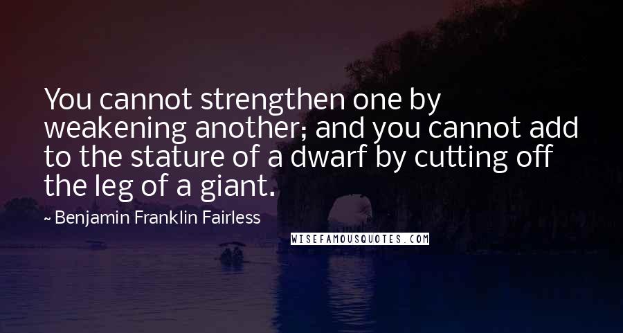 Benjamin Franklin Fairless Quotes: You cannot strengthen one by weakening another; and you cannot add to the stature of a dwarf by cutting off the leg of a giant.
