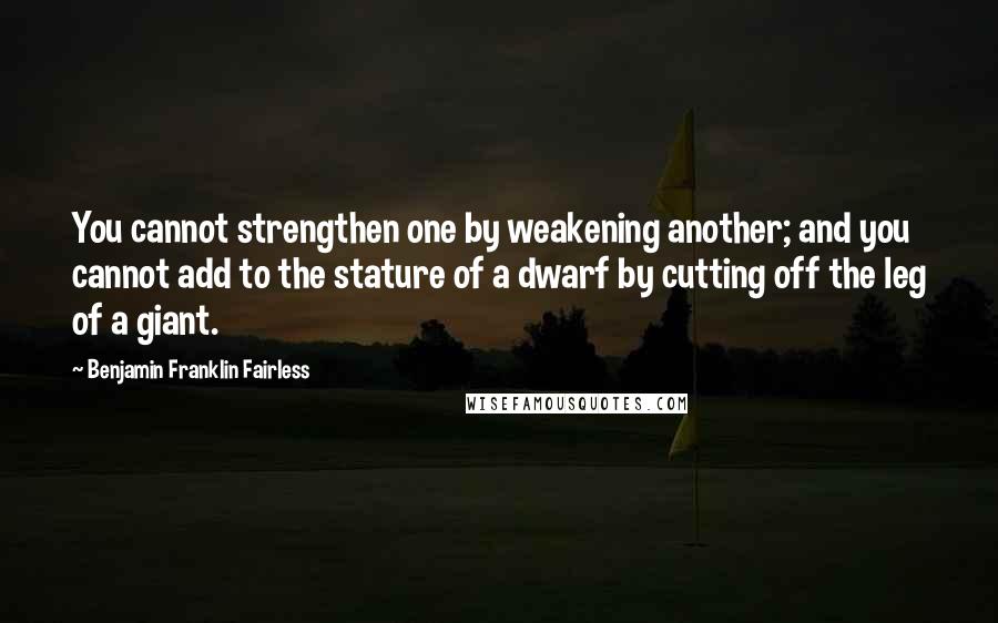 Benjamin Franklin Fairless Quotes: You cannot strengthen one by weakening another; and you cannot add to the stature of a dwarf by cutting off the leg of a giant.