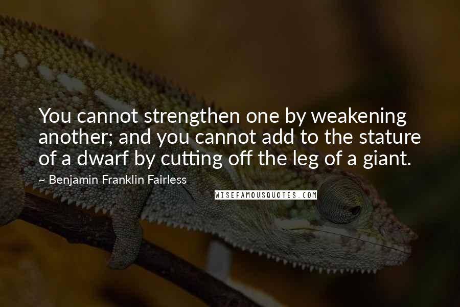 Benjamin Franklin Fairless Quotes: You cannot strengthen one by weakening another; and you cannot add to the stature of a dwarf by cutting off the leg of a giant.