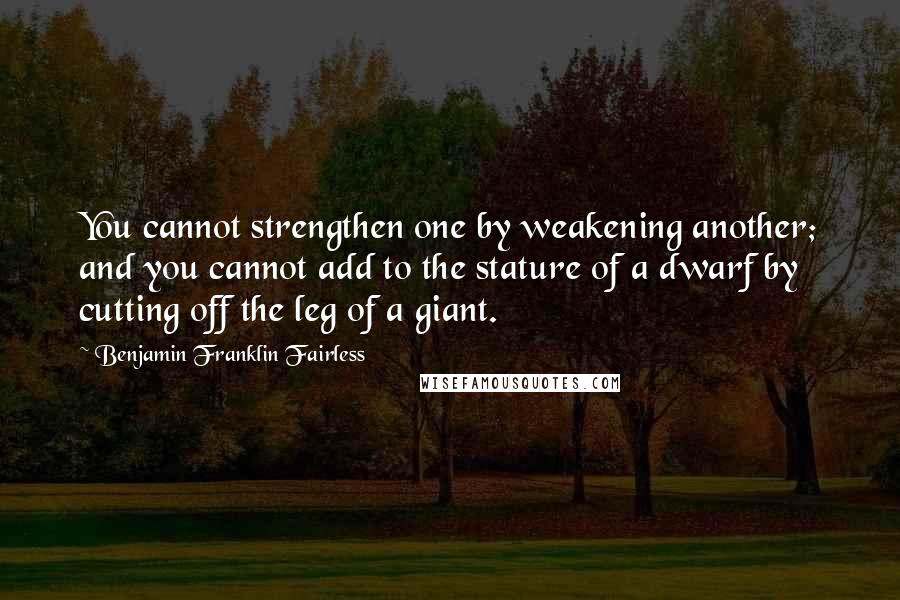Benjamin Franklin Fairless Quotes: You cannot strengthen one by weakening another; and you cannot add to the stature of a dwarf by cutting off the leg of a giant.