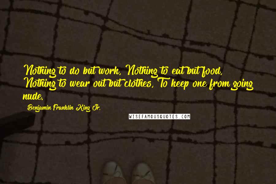 Benjamin Franklin King Jr. Quotes: Nothing to do but work, Nothing to eat but food, Nothing to wear out but clothes, To keep one from going nude.