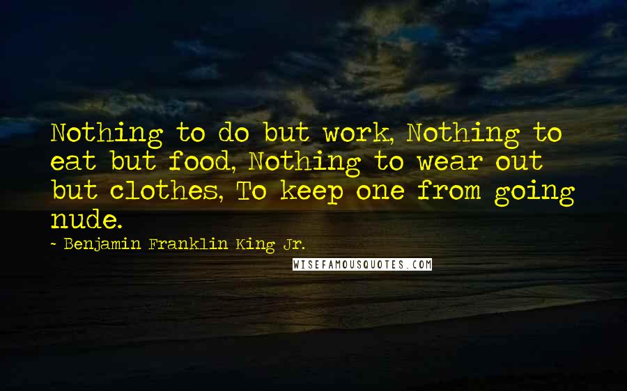 Benjamin Franklin King Jr. Quotes: Nothing to do but work, Nothing to eat but food, Nothing to wear out but clothes, To keep one from going nude.