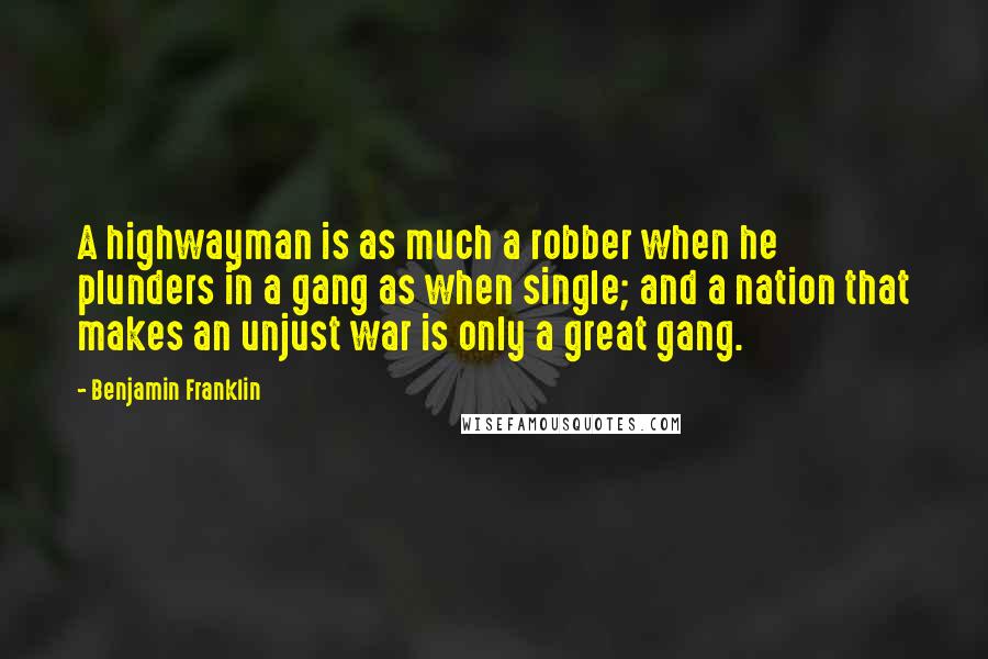 Benjamin Franklin Quotes: A highwayman is as much a robber when he plunders in a gang as when single; and a nation that makes an unjust war is only a great gang.