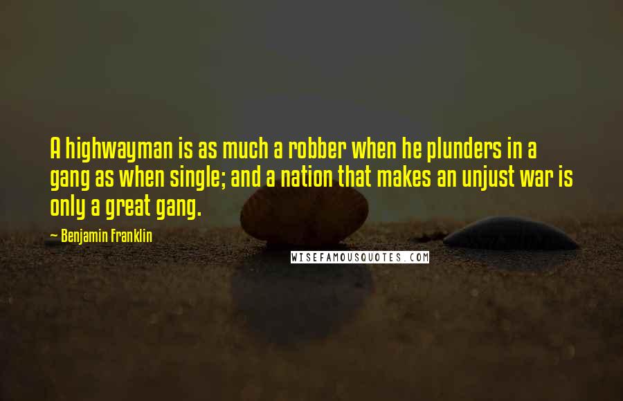 Benjamin Franklin Quotes: A highwayman is as much a robber when he plunders in a gang as when single; and a nation that makes an unjust war is only a great gang.