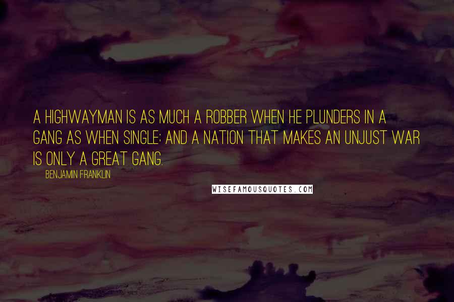 Benjamin Franklin Quotes: A highwayman is as much a robber when he plunders in a gang as when single; and a nation that makes an unjust war is only a great gang.