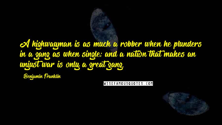 Benjamin Franklin Quotes: A highwayman is as much a robber when he plunders in a gang as when single; and a nation that makes an unjust war is only a great gang.