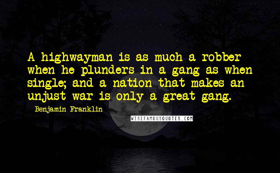 Benjamin Franklin Quotes: A highwayman is as much a robber when he plunders in a gang as when single; and a nation that makes an unjust war is only a great gang.