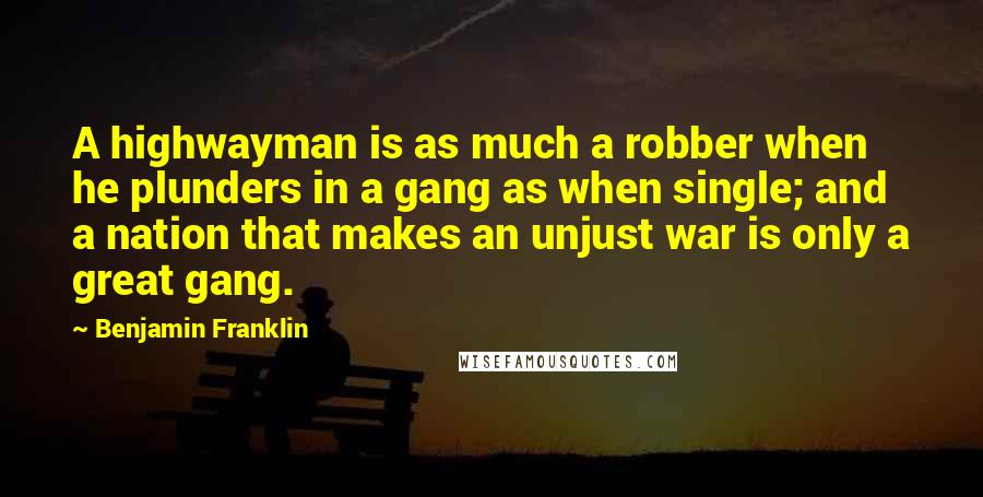 Benjamin Franklin Quotes: A highwayman is as much a robber when he plunders in a gang as when single; and a nation that makes an unjust war is only a great gang.