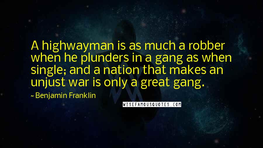 Benjamin Franklin Quotes: A highwayman is as much a robber when he plunders in a gang as when single; and a nation that makes an unjust war is only a great gang.