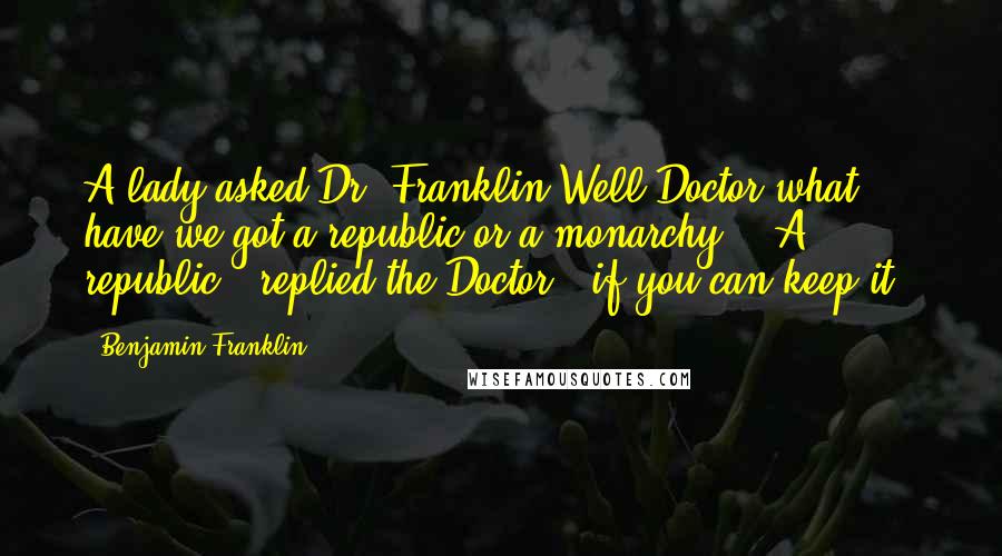 Benjamin Franklin Quotes: A lady asked Dr. Franklin Well Doctor what have we got a republic or a monarchy - "A republic," replied the Doctor, "if you can keep it."