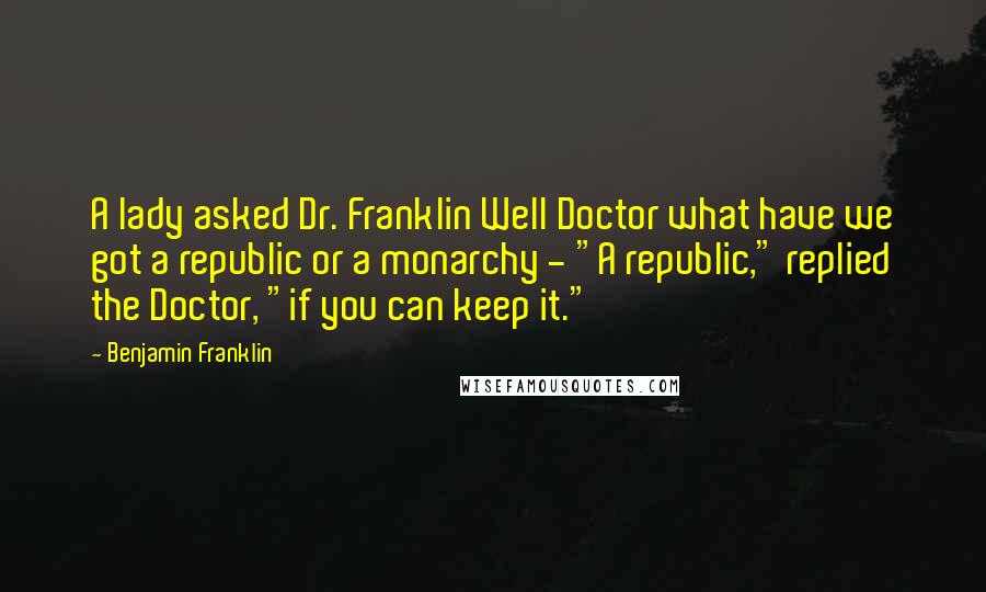 Benjamin Franklin Quotes: A lady asked Dr. Franklin Well Doctor what have we got a republic or a monarchy - "A republic," replied the Doctor, "if you can keep it."