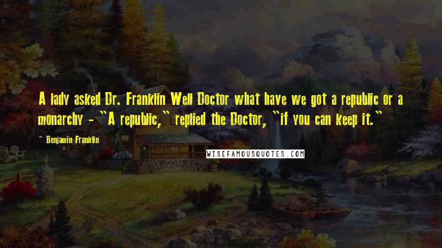 Benjamin Franklin Quotes: A lady asked Dr. Franklin Well Doctor what have we got a republic or a monarchy - "A republic," replied the Doctor, "if you can keep it."