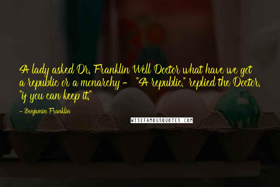 Benjamin Franklin Quotes: A lady asked Dr. Franklin Well Doctor what have we got a republic or a monarchy - "A republic," replied the Doctor, "if you can keep it."