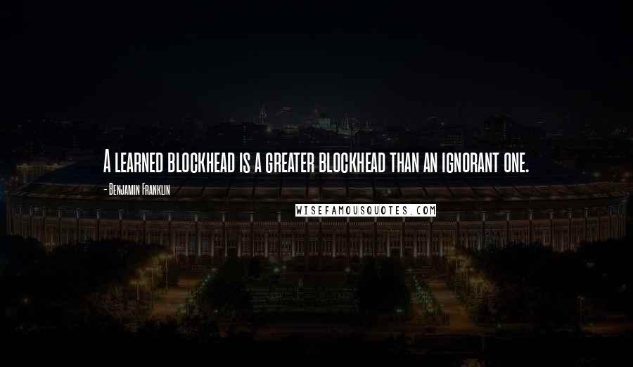 Benjamin Franklin Quotes: A learned blockhead is a greater blockhead than an ignorant one.