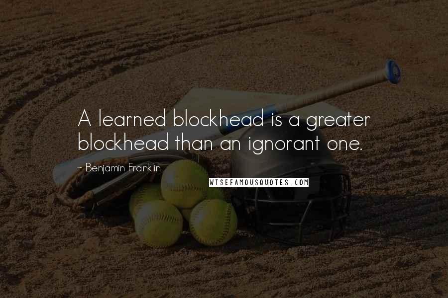 Benjamin Franklin Quotes: A learned blockhead is a greater blockhead than an ignorant one.