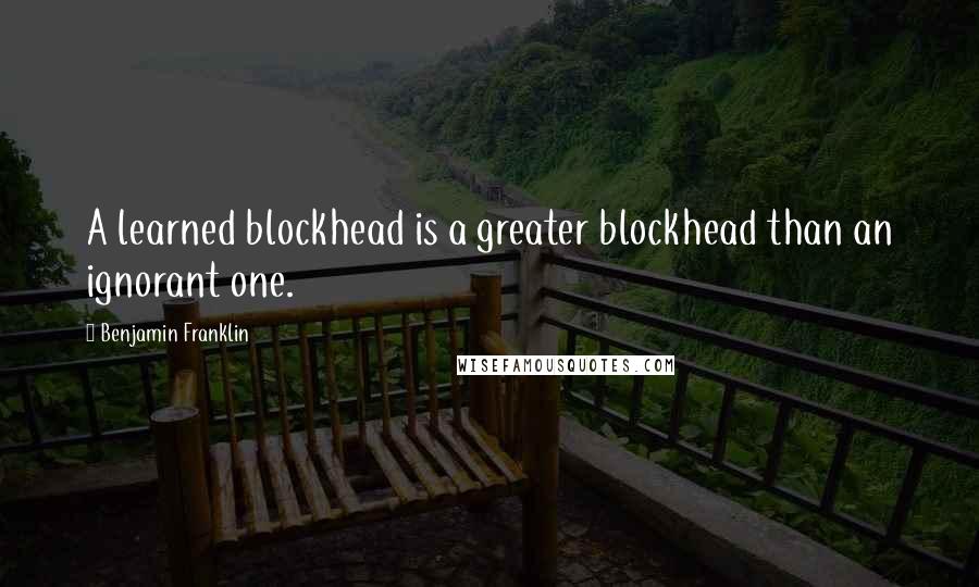 Benjamin Franklin Quotes: A learned blockhead is a greater blockhead than an ignorant one.