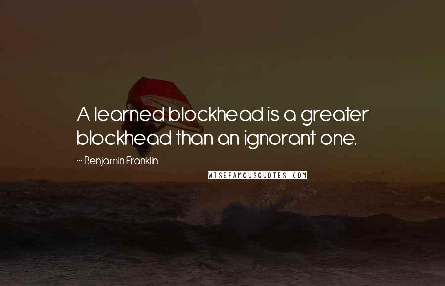 Benjamin Franklin Quotes: A learned blockhead is a greater blockhead than an ignorant one.