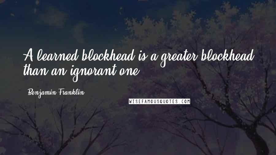 Benjamin Franklin Quotes: A learned blockhead is a greater blockhead than an ignorant one.