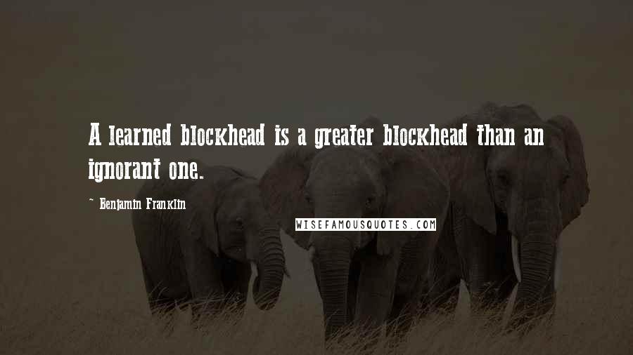 Benjamin Franklin Quotes: A learned blockhead is a greater blockhead than an ignorant one.