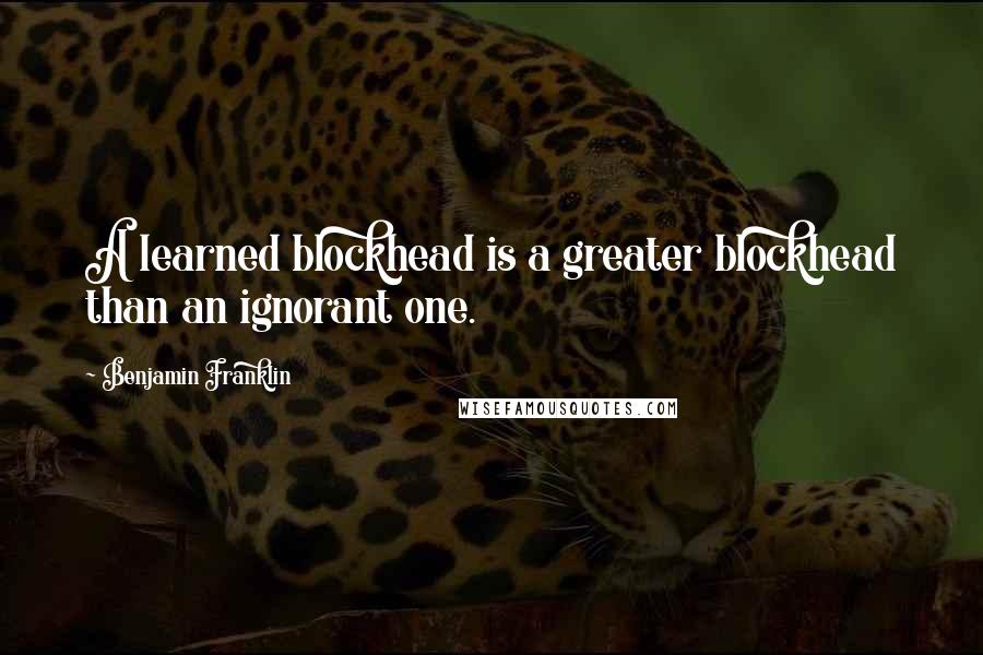 Benjamin Franklin Quotes: A learned blockhead is a greater blockhead than an ignorant one.