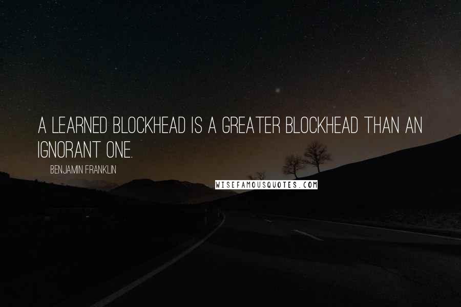 Benjamin Franklin Quotes: A learned blockhead is a greater blockhead than an ignorant one.