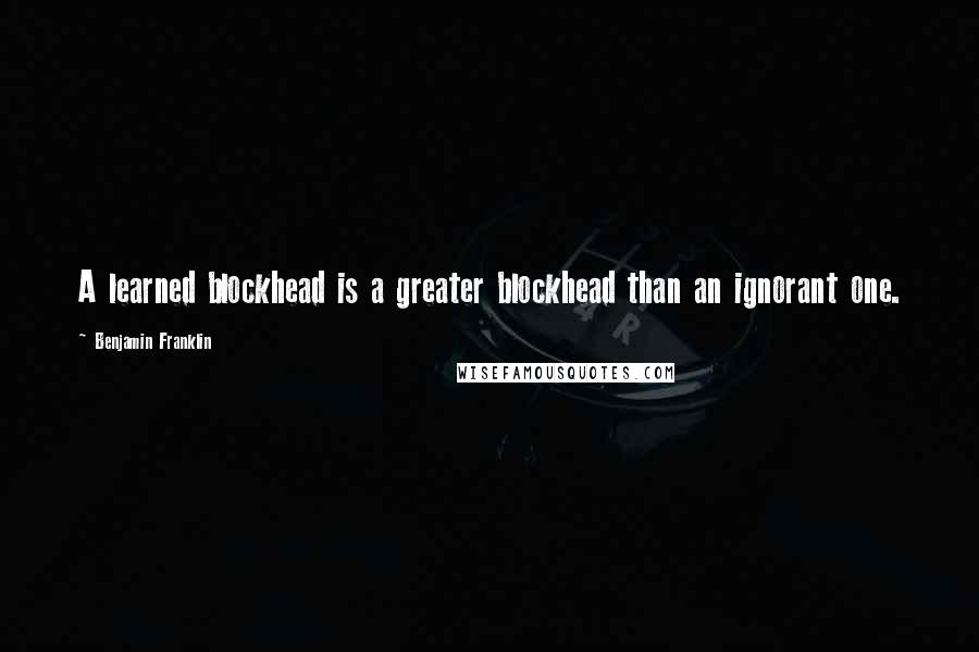 Benjamin Franklin Quotes: A learned blockhead is a greater blockhead than an ignorant one.