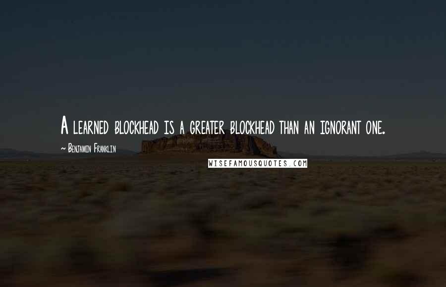 Benjamin Franklin Quotes: A learned blockhead is a greater blockhead than an ignorant one.