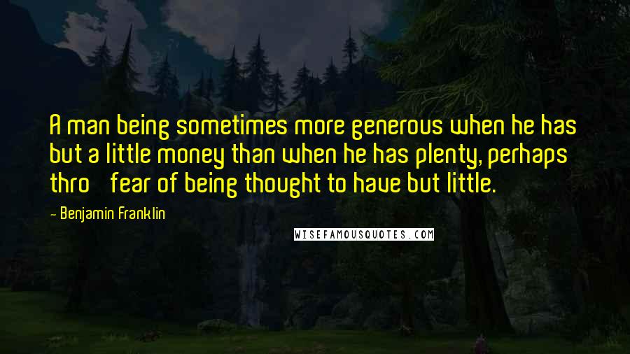 Benjamin Franklin Quotes: A man being sometimes more generous when he has but a little money than when he has plenty, perhaps thro' fear of being thought to have but little.