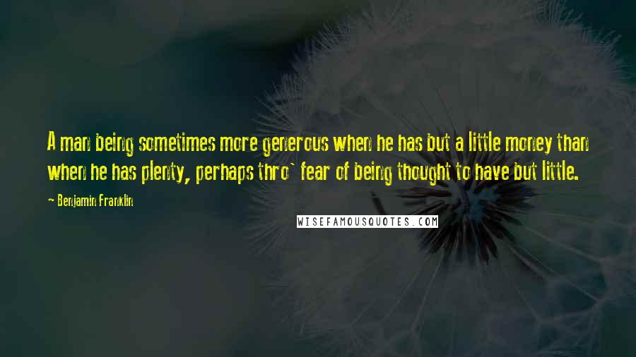 Benjamin Franklin Quotes: A man being sometimes more generous when he has but a little money than when he has plenty, perhaps thro' fear of being thought to have but little.