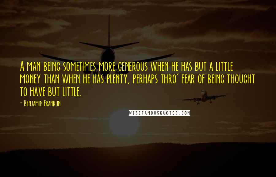Benjamin Franklin Quotes: A man being sometimes more generous when he has but a little money than when he has plenty, perhaps thro' fear of being thought to have but little.