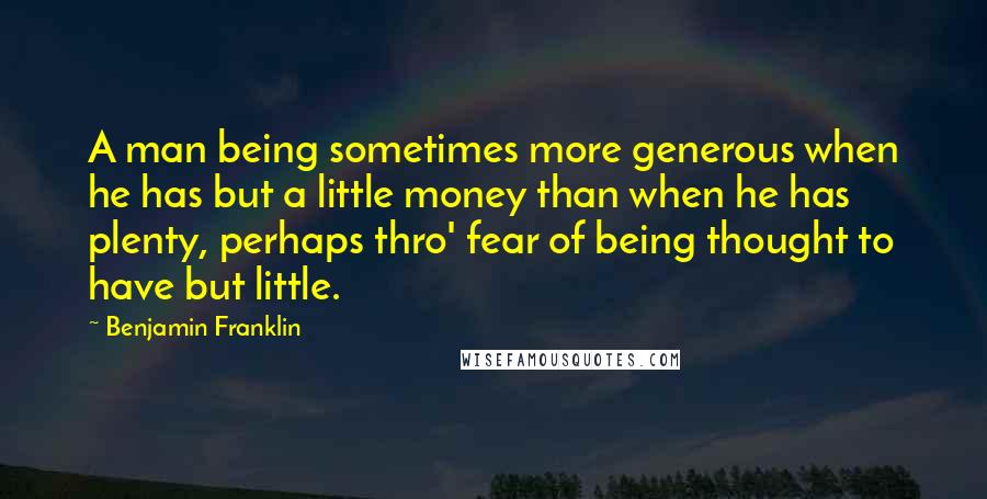 Benjamin Franklin Quotes: A man being sometimes more generous when he has but a little money than when he has plenty, perhaps thro' fear of being thought to have but little.