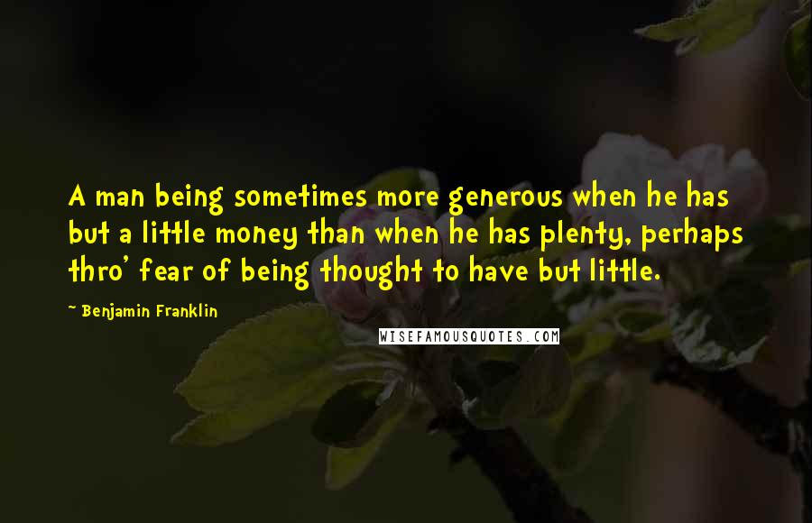 Benjamin Franklin Quotes: A man being sometimes more generous when he has but a little money than when he has plenty, perhaps thro' fear of being thought to have but little.