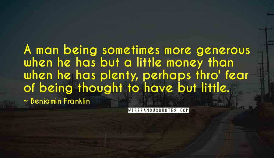 Benjamin Franklin Quotes: A man being sometimes more generous when he has but a little money than when he has plenty, perhaps thro' fear of being thought to have but little.