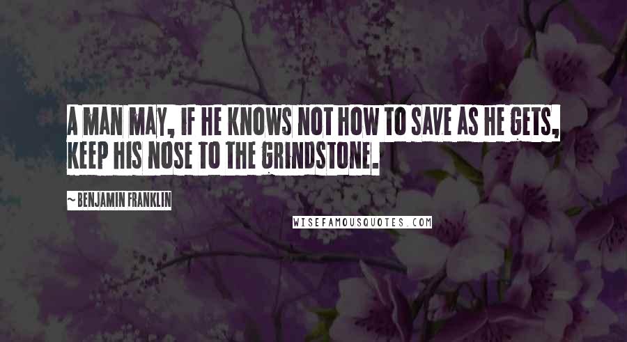 Benjamin Franklin Quotes: A man may, if he knows not how to save as he gets, keep his nose to the grindstone.