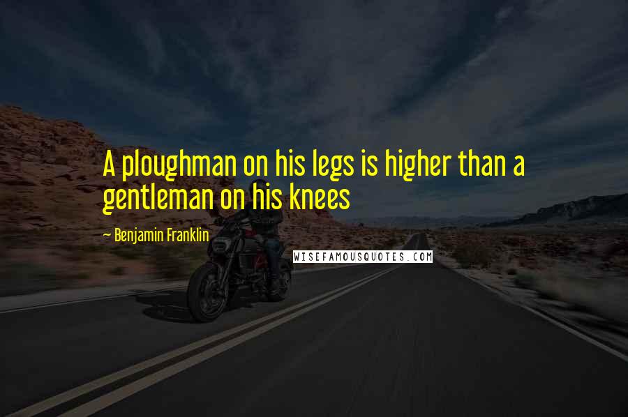 Benjamin Franklin Quotes: A ploughman on his legs is higher than a gentleman on his knees