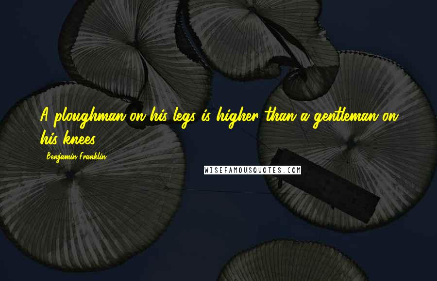 Benjamin Franklin Quotes: A ploughman on his legs is higher than a gentleman on his knees