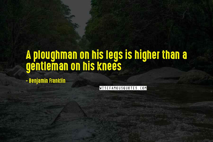 Benjamin Franklin Quotes: A ploughman on his legs is higher than a gentleman on his knees