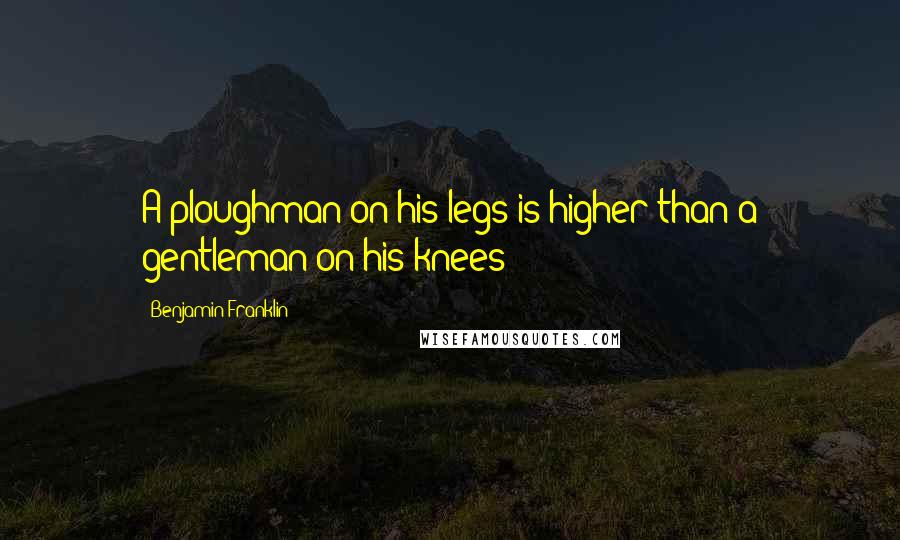 Benjamin Franklin Quotes: A ploughman on his legs is higher than a gentleman on his knees