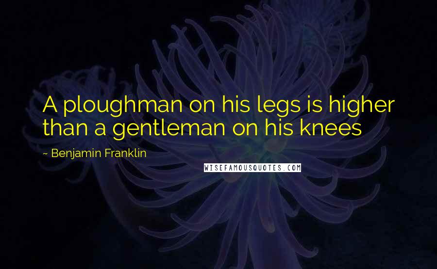 Benjamin Franklin Quotes: A ploughman on his legs is higher than a gentleman on his knees