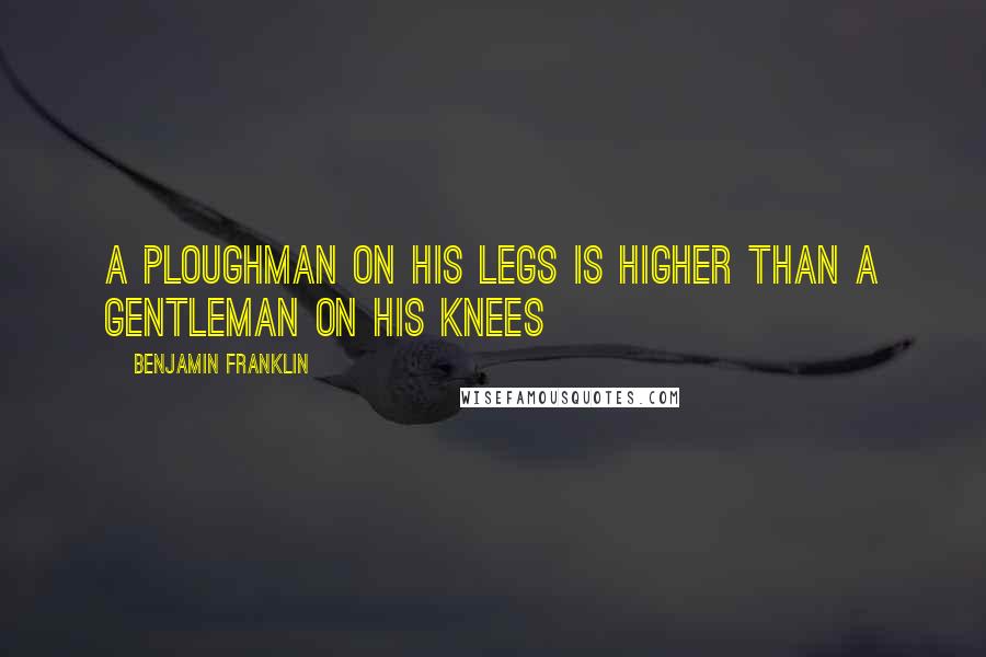 Benjamin Franklin Quotes: A ploughman on his legs is higher than a gentleman on his knees