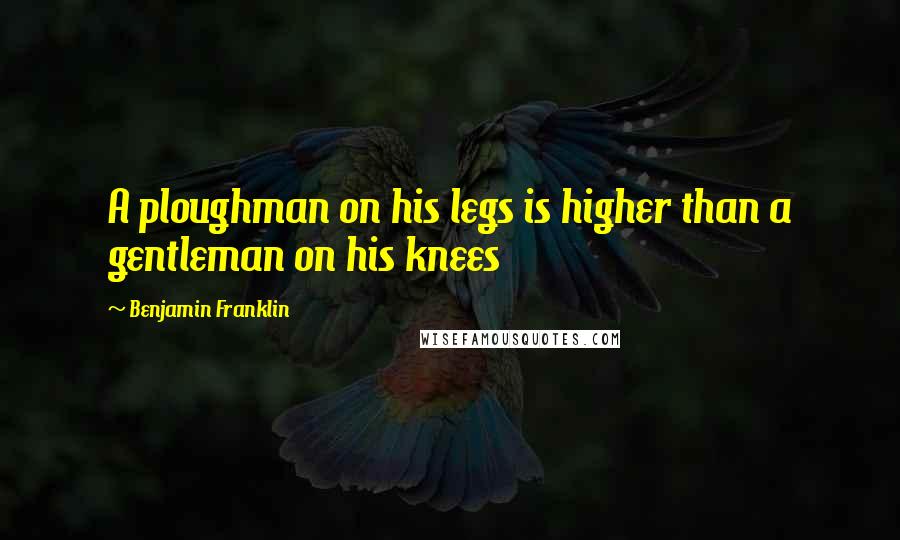 Benjamin Franklin Quotes: A ploughman on his legs is higher than a gentleman on his knees