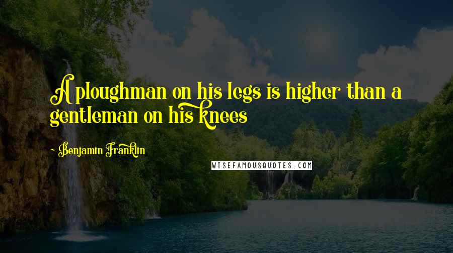 Benjamin Franklin Quotes: A ploughman on his legs is higher than a gentleman on his knees