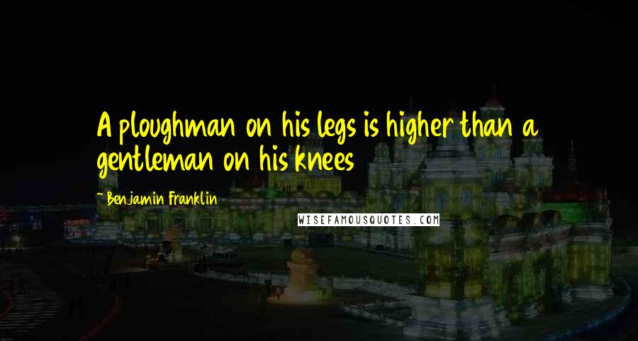 Benjamin Franklin Quotes: A ploughman on his legs is higher than a gentleman on his knees